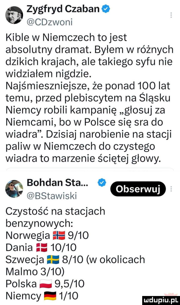zygfryd czaban o cdzwoni kible w niemczech to jest absolutny dramat. byłem w różnych dzikich krajach ale takiego syfu nie widziałem nigdzie. najśmieszniejsze że ponad     lat temu przed plebiscytem na śląsku niemcy robili kampanię głosuj za niemcami bo w polsce się sra do wiadra. dzisiaj narobienie na stacji paliw w niemczech do czystego wiadra to marzenie ściętej głowy. bohdan saa. o bsmwiski gm czystość na stacjach benzynowych norwegia el e      dania       szwecja.      w okolicach malmo      polska.        niemcy