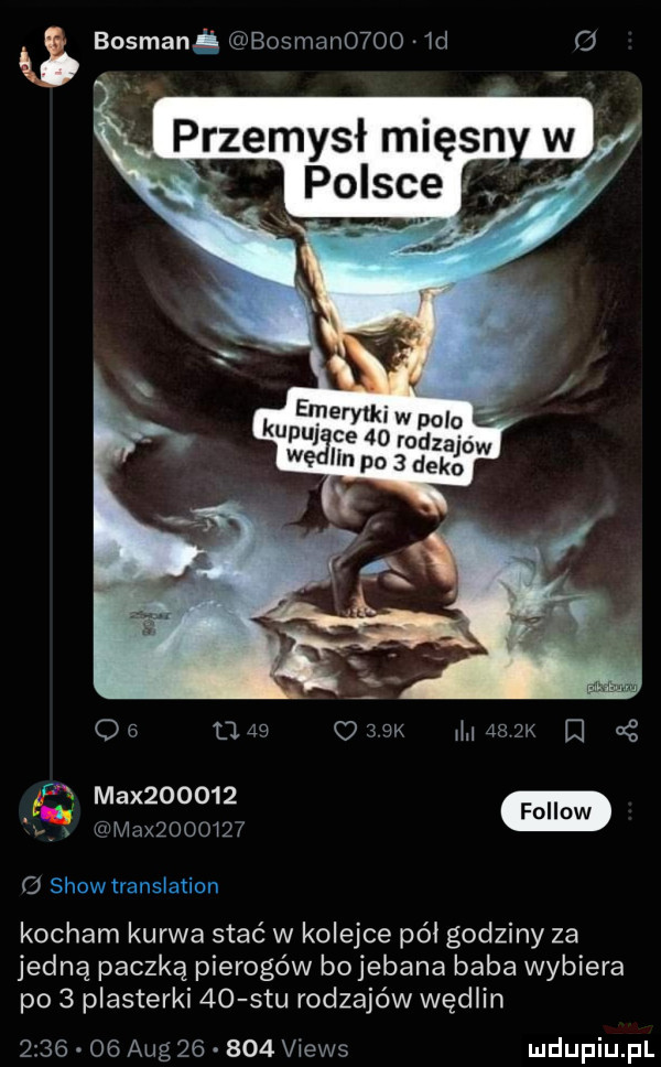 i bosmani bosman     id              masy i są j max          max         kocham kurwa stać w kolejce pół godziny za jedną paczką pierogów bojebana baba wybiera po   plasterki    stu rodzajów wędlin     . o  aeg        views
