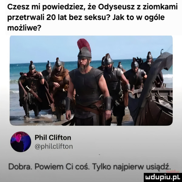 czesz mi powiedziez że odyseusz z ziomkami przetrwali    lat bez seksu jak to w ogóle możliwe phil clinton philclifton dobra. powiem ci coś. tylko najpierw usiądź