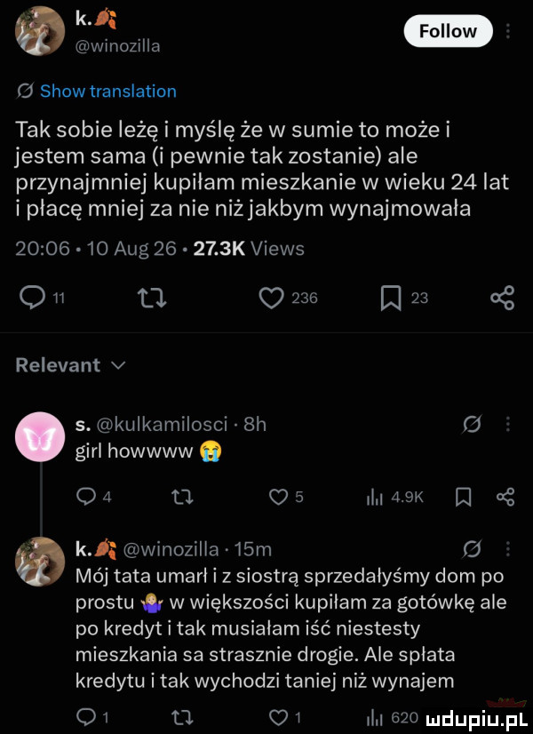 k fellow   winozilła   show translation tak sobie leżę i myślę że w sumie to może i jestem sama i pewnie tak zostanie ale przynajmniej kupiłam mieszkanie w wieku    lat i płacę mniej za nie niżjakbym wynajmowała          aeg       k views q    t c          cę relevant v s. kułkamiłosci  h o gill howwww o    u    maik i   o k winozilła.   m   mój tata umarł i z siostrą sprzedałyśmy dom po prestu w większości kupiłam za gotówkę ale po kredyt i tak musiałam iść niestesty mieszkania sa strasznie drogie. ale spłata kredytu imak wychodzi taniej niż wynajem q    oi ił