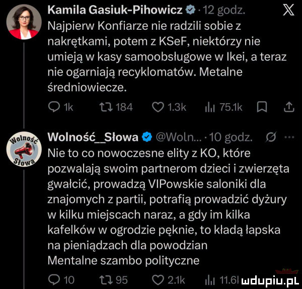 najpierw konfiarze nie radzili sobie z nakrętkami potem z kwef niektórzy nie umieją w kasy samoobsługowe w ikei a teraz nie ogarniają recyklomatów. metalce średniowiecze. ork ł i   olak i   k d mg. wolność owa o woln.  o godz. o nie to co nowoczesne elity z ko które pozwalają swoim partnerom dzieci i zwierzęta gwałcić prowadzą vipowskie saloniki dla znajomych z partii potrafią prowadzić dyżury w kilku miejscach naraz a gdy im kilka kafelków w ogrodzie pęknie to kładą lapska na pieniądzach dla powodzian mentalne szambo polityczne q   ll       k l     l kamila gasiuk pihowicz o    godz. x