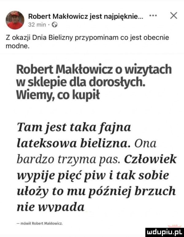 robert makłowicz jest najpięknie. x    mln o z okazji dnia bielizny przypominam co jest obecnie modne. robert makłowicz o wizytach w sklepie dla dorosłych. wiemy co kupił tam jest taka fajna lateksowa bielizna. ona bardzo trzyma pas. człowiek wypije pięć piw i tak sobie ułoży to mu później brzuch nie wvnada mew mm maktowuz ludu iu. l