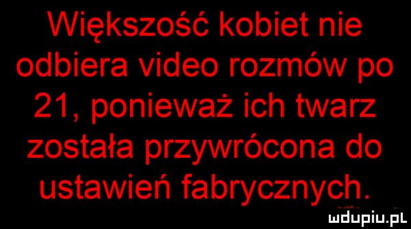 większość kobiet nie odbiera video rozmów po    ponieważ ich twarz została przywrócona do ustawień fabrycznych