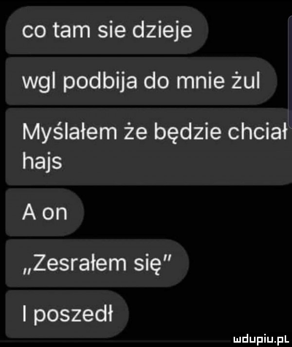 co tam sie dzieje wal podbija do mnie żul myślałem że będzie chciał hajs a on zesrałem się i poszedł