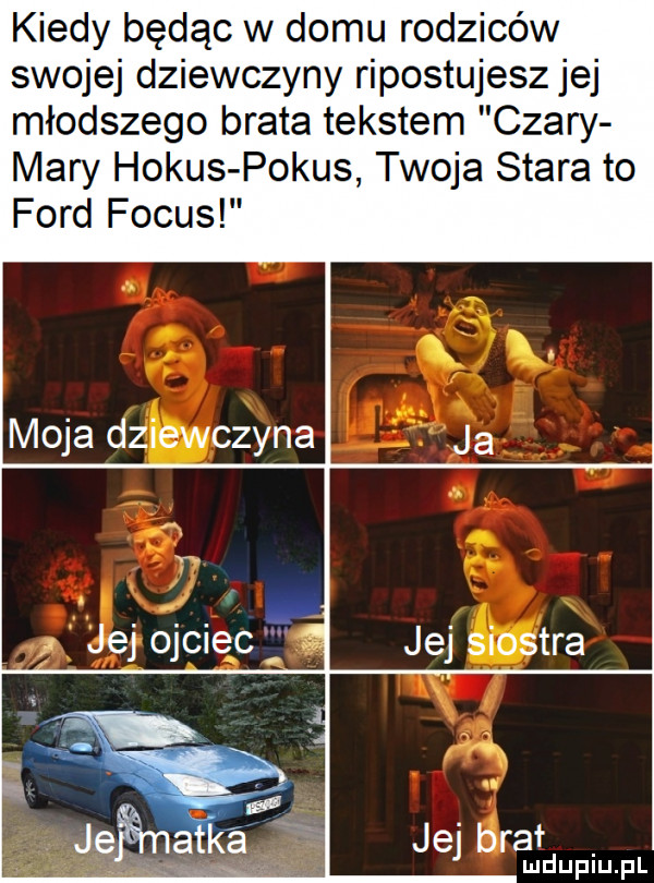 kiedy będąc w domu rodziców swojej dziewczyny ripostujesz jej młodszego brata tekstem czary mary horus pokus twoja stara to ford focus moja dziewczyna. abakankami ip a jej j  ec jej siostra