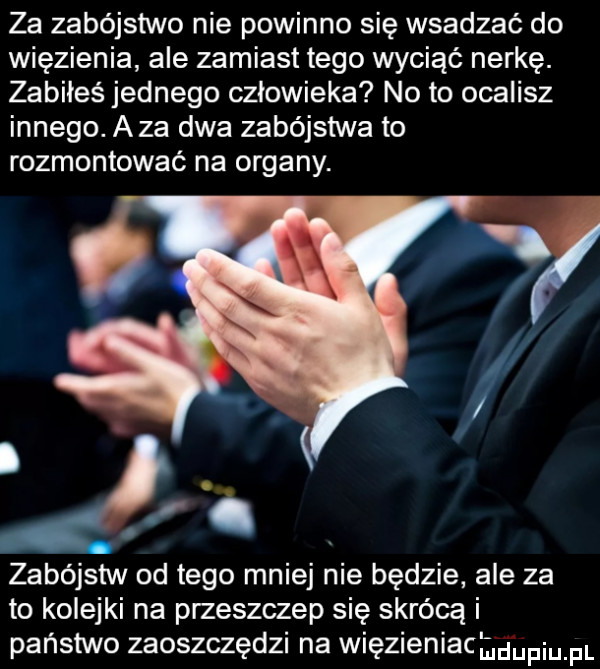 za zabójstwo nie powinno się wsadzać do więzienia ale zamiast tego wyciąć nerkę. zabiłeś jednego człowieka no to ocalisz innego. aza dwa zabójstwa to rozmontować na organy. zabójstw od tego mniej nie będzie ale za to kolejki na przeszczep się skrócą i państwo zaoszczędzi na więzieniacmupiu pl