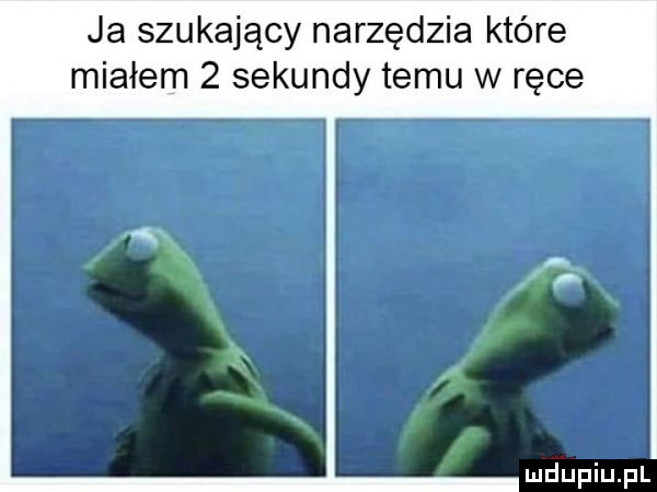 ja szukający narzędzia które miałem   sekundy temu w ręce