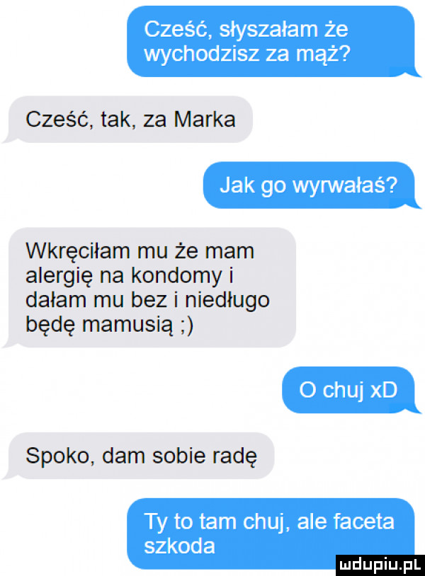 cześć słyszałam że wychodzisz za mhz cześć tak za marka jak go wyrwałas p wkręciłam mu że mam alergię na kondomy i dałam mu bez i niedlugo będę mamusią o chuj xd spoko dam sobie radę ty to tam chuj ale faceta szkoda