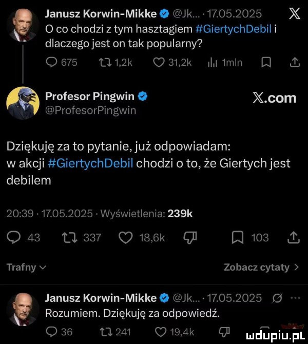 o co chodzi z tym hasztagiem gienychdebii i dlaczego jest on tak popularny      l mak     l mm d l profesor pingwin o x oćm profesorpingwin janusz korwin mikre. jk      v     x. dziękuję za to pytanie uż odpowiadam w akcji giertychdebii chodzi o to że giertych jest debilem                  wyśwwetienia    k q    u     o     k o q     i trafny v zobacz cytaty. janusz korwin mikre. k            o rozumiem. dziękuję za odpowiedź. o    tj         o ludipiujul