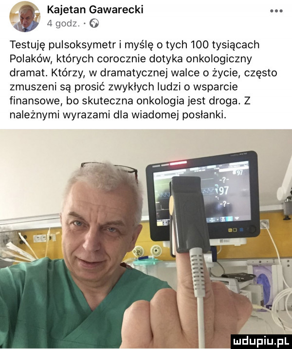 kajetan gawarecki. abakankami   godz testuję pulsoksymetr i myślę o tych     tysiącach polaków których corocznie dotyka onkologiczny dramat. którzy w dramatycznej walce o życie często zmuszeni są prosić zwyklych ludzi o wsparcie finansowe bo skuteczna onkologia jest droga. z należnymi wyrazami dla wiadomej poslanki