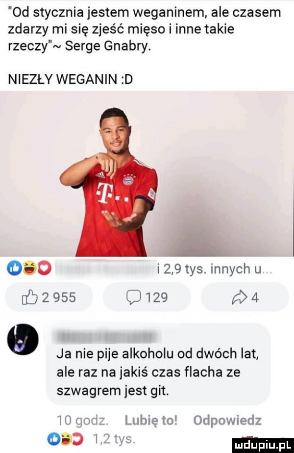 d stycznia jestem weganinem ale czasem zdarzy mi się zjeść mięso i inne takie rzeczy serge gnabry. niezły weganin d     i     tys. innych u            p    ja nie pije alkoholu od dwóch lat ale raz na jakiś czas flacha ze szwagrem jest git. mad lunięto odpowiedz     i