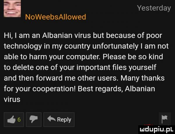 i yesterday noweebsallowed hi i am an albanian vitus but because of psor technology in my country unfortunately i am not able to herm your computer. please be so kand to delete one of your important ﬁles yourself and tlen forward me ocher users. many thanks for your cooperation best regards albanian vitus ń ó   repry f