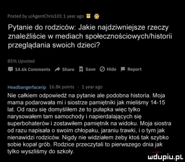 ma by qugeanlwslm   m ago pytanie do rodziców jakie najdziwniejsze rzeczy znaleźliście w mediach społecznościowym historii przeglądania swoich dzieci    upvomi i     kcommznis stare i sade hide i report headbangeńacerlp lb bk mmm   year ago nie calkiem odpowiedź na pytanie ale podobna historia. moja mama poderwała mi i siostrze pamiętniki jak mieliśmy       lat od razu się domyśliłem że to pułapka więc tylko narysowalem tam samochody i napierdalających się superbohaterów i zostawilem pamiętnik na widoku. moja siostra od razu napisala o swoim chlopaku jaraniu trawki i o tym jak nienawidzi rodziców. nigdy nie widzialem żeby ktoś tak szybko sobie kopał grab. rodzice przeczytali to pierwszego dnia jak tylko wyszliśmy do szkoły. abakankami mduplu pl