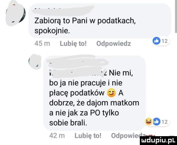 zabiorą to pani w podatkach spokojnie. lubię to odpowiedz o   i z nie mi boja nie pracuje i nie płacę podatków   a dobrze że dejom matkom a niejak za po tylko sobie brali. óo lubię to odpowmm