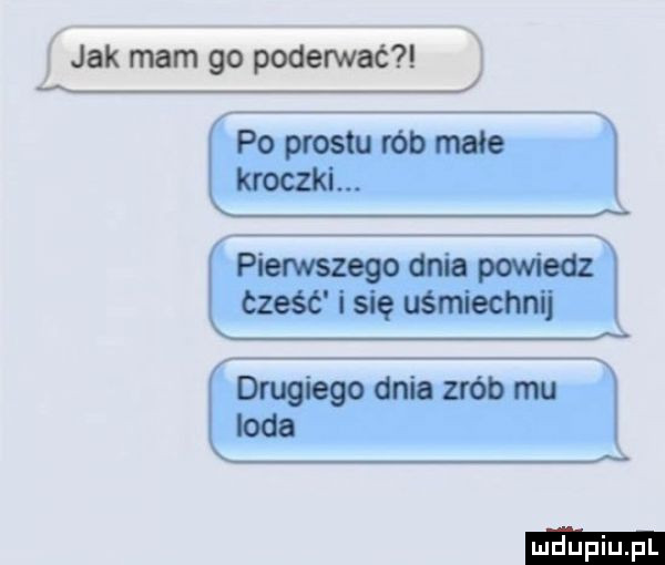 jak mam go poderwać i q j po prestu rób male x kroczki. pierwszego dnia powiedz część i się uśmiechnij drugiego dnia zrób mu loda