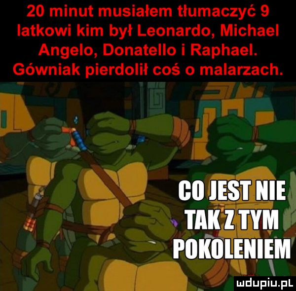 minut musiałem tłumaczyć   iatkowi kim był leonardo michael angelo donatello i raphael. górniak pierdolił coś o malarzach