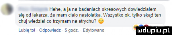 hebe. a ja na badaniach ukresuwych dnwiedzialem się au lekarza że mam dalo nastolatka wszyslkn ok. iylko skąd ten chu wiedzial co mmam na  uychu  . lubwelm odpwuedz agnuz edyta ano