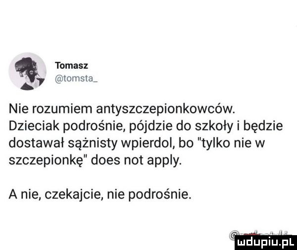 tomasz   tomata nie rozumiem antyszczepionkowców. dzieciak podrośnie pójdzie do szkoły i będzie dostawał sążnisty wpierdol bo tylko nie w szczepionkę dres not apply. a nie czekajcie nie podras nie