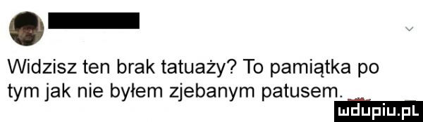 widzisz ten brak tatuaży to pamiątka po tym jak nie byłem zjebanym patusem