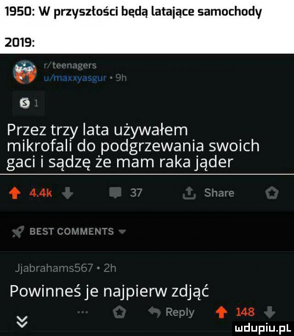 w przyszłości będą latające samochody        przez trzy iata używałem mikrofali do podgrzewania swoich gaci i sądzę że mam rakająder f    k powinneśje najpierw zdjąć