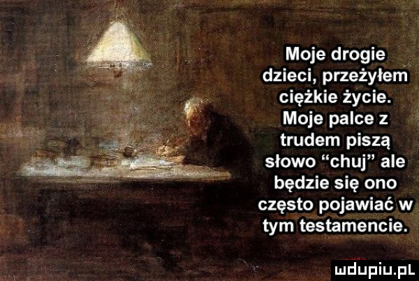 moje drogie dzieci przeżyłerń ciężkie życie. moje palce z trudem piszą slowo chuj ale będzie się ono często pojawiać w tym téstamencie