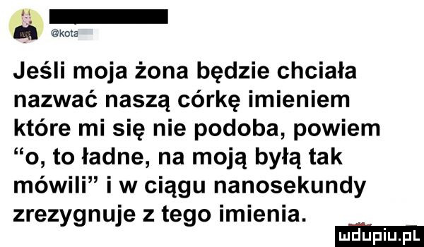 jeśli moja żona będzie chciała nazwać naszą córkę imieniem które mi się nie podoba powiem o to ładne na moją byłą tak mówili iw ciągu nanosekundy zrezygnuje złego imienia