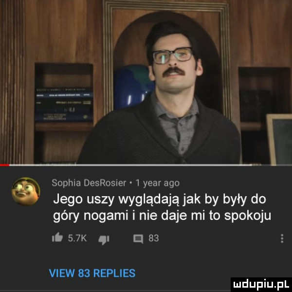 sophia desrosier   year ago jego uszy wyglądają jak by były do góry nogami i nie daje mi to spokoju ni    k a    view    replies mduplu pl