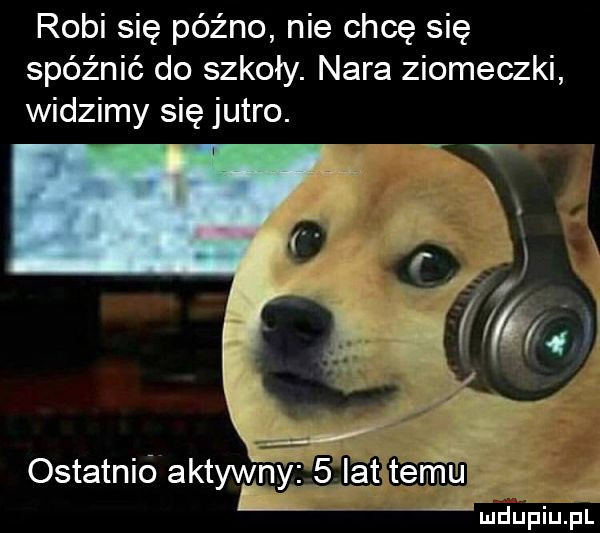 robi się późno nie chcę się spóźnić do szkoły. nara ziomeczki widzimy się jutro. ostatnió aktywh lat terirtu mdupiupl