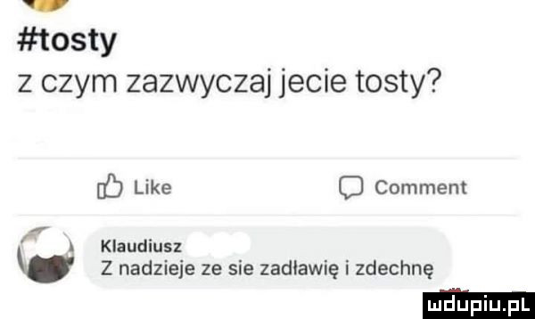 tosty z czym zazwyczaj jecie tosty like c commem i a klaudiusz z nadzieje ze sie zadławię i zdechnę