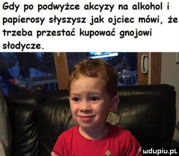 gdy po podwyżce akcyzy na alkohol i papierosy słyszysz jak ojciec mówi że i r zubo przesłać kupować gnojowi słodycze