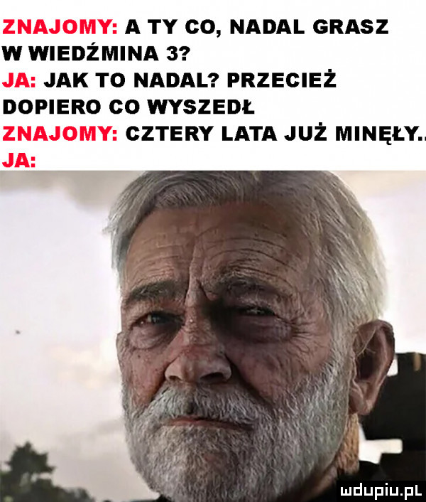 a ty co nadal grasz w wiedźmina   jak to nadal przecież dopiero co wyszedi. cztery lata już minęły