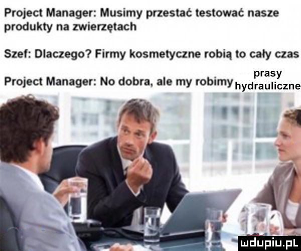 projecl manager musimy prxeslać testować nasze produkty na zwierzętach stel dlaczego firmy kosmetyczne robią lo cały czas ras projec manager no dobra ale my robimy hydfauliizne n ly   i