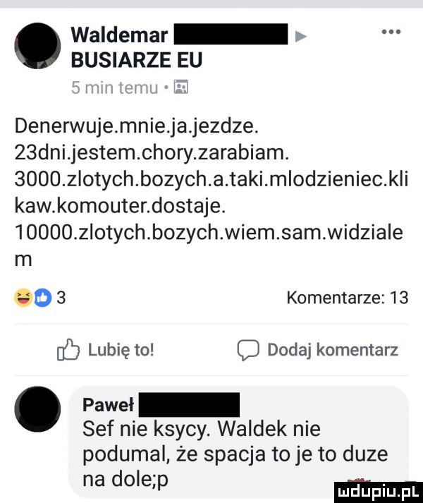 waldemar buciarze eu denerwuje mnie ja jezdze.   dni jestem chory zarabiam.      zlotych bozych a taki mlodzieniec k i kaw komputer dostaje.  oooo złotych bozychwiem sam wid igle m oo   komentarze    lubię to dodaj komentarz. pm. sof nie ksywy. waldek nie podumal że spacja to je to duze na dole