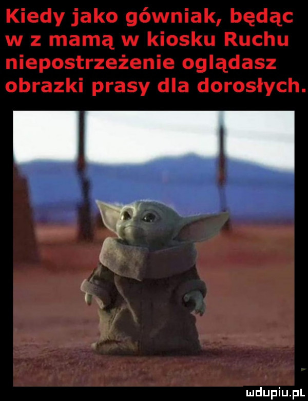 kiedy jako górniak będąc w z mamą w kiosku ruchu niepostrzeżenie oglądasz obrazki prasy dla dorosłych