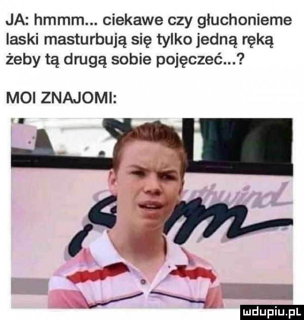 ja hmmm. ciekawe czy głuchonieme laski masturbuję się tylko jedną ręką żeby tę drugą sobie pojęczeć. moi znajomi ludu iu. l