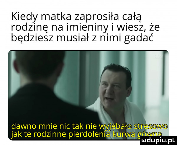 kiedy matka zaprosiła całą rodzinę na imieniny i wiesz że będziesz musiał z nimi gadać y ﬁx dawno mnie nic tak nie wyjebało stresowo jak te rodzinne pierdoleniakawa gówna ludupiu. pl