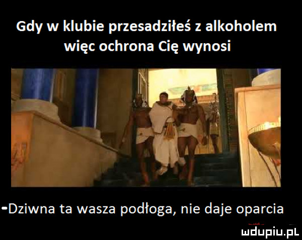 gdy w klubie przesadziłeś z alkoholem więc ochrona cię wynosi i dziwna ta wasza podłoga nie daje oparcia