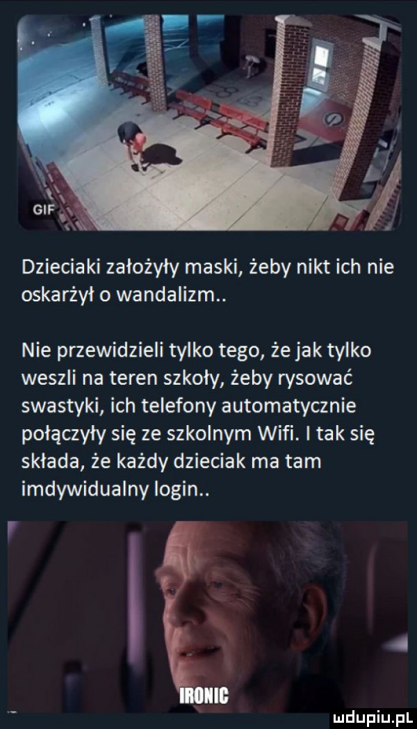 dzieciaki założyły maski żeby nikt ich nie oskarżył o wandalizm. nie przewidzieli tylko tego że jak tylko weszli na teren szkoły żeby rysować swastyki ich telefony automatycznie połączyły się ze szkolnym wifi. i tak się składa że każdy dzieciak ma tam indywidualny login