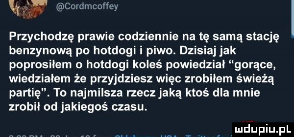 a cordmcoﬂey przychodzę prawie codziennie netę samą stację benzynową po hotdogi i piwo. dzisiaj jak poprosiłem o hotdogi koleś powiedzial gorące wiedziałem że przyjdziesz więc zrobiłem świeżą partię. to najmilsza rzecz jaką ktoś dla mnie zrobił od jakiegoś czasu