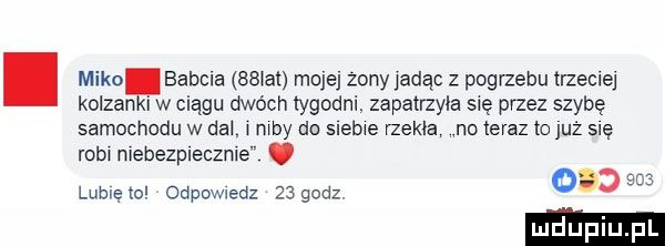 mika babcia smal mojej żony jadąc z pogrzebu trzeciej koczan iw ciągu dwóch tygodni. zepatrzyla się przez szybę samochodu w dal w wdy do slebwe rzekła no teraz to już się roba mebezpleczme. o.     lubręto odpowiedz    godz