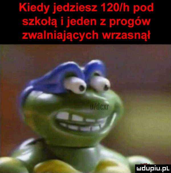 kiedy jedziesz    ih pod szkołą i jeden z progów zwalniających wrzasnął