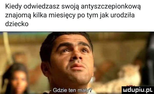 kiedy odwiedzasz swoją antyszczepionkową znajomą kilka miesięcy po tym jak urodziła dziecko. gdzie ten maly. mhupiu pl