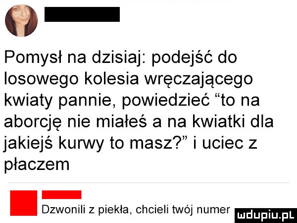 pomysł na dzisiaj podejść do losowego kolesia wręczającego kwiaty pannie powiedzieć to na aborcję nie miałeś a na kwiatki dla jakiejś kurwy to masz i uciec z płaczem dzwonili z piekla chcieli mój numer