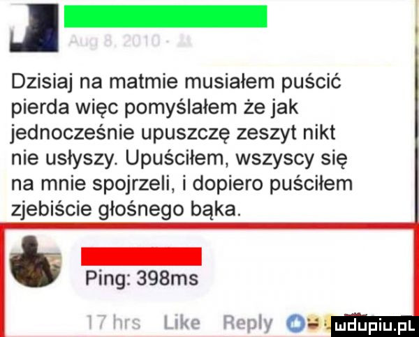 dzisiaj na matmie musiałem puścić pierna więc pomyślałem że jak jednocześnie upuszczę zeszyt nikt nie usłyszy. upuściłem wszyscy się na mnie spojrzeli i dopiero puściłem zjebiecie głośnego bąka. ping    ms