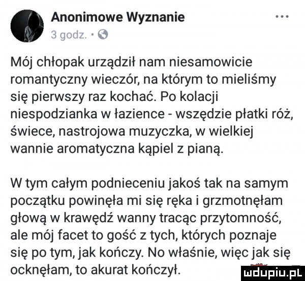 anonimowe wyznanie z gm wb mój chłopak urządził nam niesamowicie romantyczny wieczór na którym to mieliśmy się pierwszy raz kochać. po kolacji niespodzianka w łazience wszędzie platki róż świece nastrojowa muzyczka w wielkiej wannie aromatyczna kąpiel z pianą. w tym calym podnieceniu jakoś tak na samym początku powinęła mi się ręka i grzmotnęłam głową w krawędź wanny tracąc przytomność ale mój facet to gość z tych. których poznaje się po tym jak kończy no właśnie więc jak się ocknęłam to akurat kończył