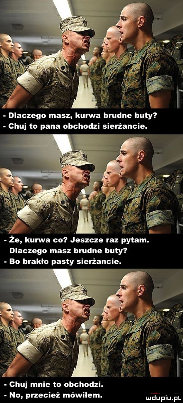 i. dlaczego masz kurwa brudne buty chuj to pana obchodzi sierżancie. ﬂ że kurwa co jeszcze raz pytam. dlaczego masz brudne buty bo braklo pasty slerżancle. czui mnie to obchodzi. no przecież mówiłem. udupiu pl