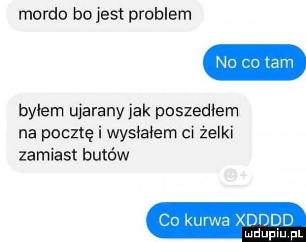 mordo bo jest problem byłem ujarany jak poszedłem na pocztę i wysłałem ci żelki zamiast butów c  kurwa xdddd