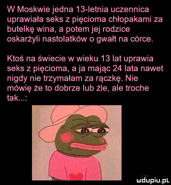 w moskwiejedna    ietnia uczennica uprawiała seks z pięcioma chłopakami za butelkę wina a potem jej rodzice oskarżyli nastolatków o gwałt na córce. ktoś na świecie w wieku    lat uprawia seks z pięcioma a ja mając    lata nawet nigdy nie trzymałam za rączkę. nie mówię że to dobrze lub źle ale troche tak