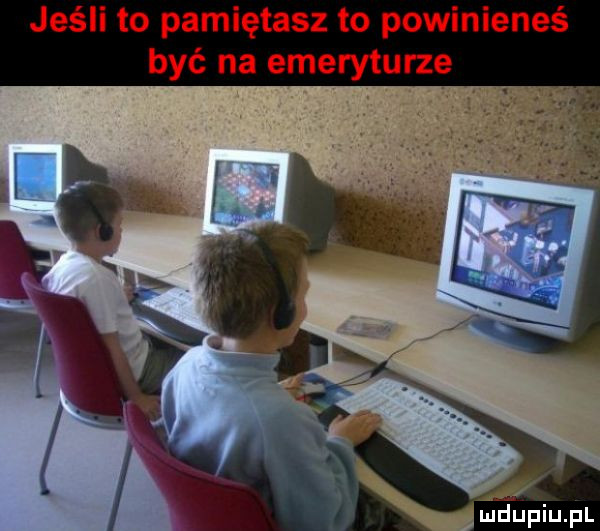 jeśli to pamiętasz to powinieneś być na emeryturze ludupiupl