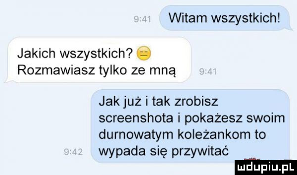 witam wszystkich jakich wszystkich ó rozmawiasz tylko ze mną jak już i tak zrobisz screenshota i pokażesz swoim durnota tym koleżankom to wypada się przywitać